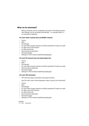 Page 324NUENDO
13 – 324 Automation
What can be automated?
Mixing in Nuendo can be completely automated. The following param-
eter settings can be recorded automatically – or manually drawn in – 
on automation subtracks:
For each audio or group track and ReWire channel:
• Volume
• Mute
• Pan left/right
• 8 x insert effect program selection and effect parameters (if inserts are used)
• 8 x effect send on/off switches
• 8 x effect send levels
• Surround panner parameters
• EQ master bypass
• Settings for 4 EQ...