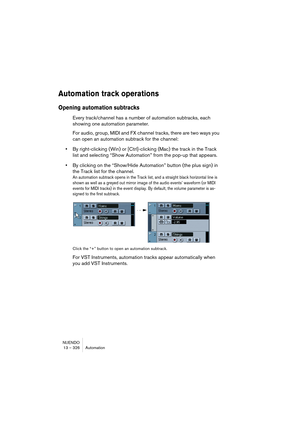 Page 326NUENDO
13 – 326 Automation
Automation track operations
Opening automation subtracks 
Every track/channel has a number of automation subtracks, each 
showing one automation parameter.
For audio, group, MIDI and FX channel tracks, there are two ways you 
can open an automation subtrack for the channel:
•By right-clicking (Win) or [Ctrl]-clicking (Mac) the track in the Track 
list and selecting “Show Automation” from the pop-up that appears.
•By clicking on the “Show/Hide Automation” button (the plus sign)...