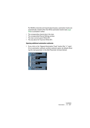 Page 327NUENDO
Automation 13 – 327
For ReWire channels and input/output busses, automation tracks are 
automatically created when the Write automation button (see page 
333) is activated in either:
• The corresponding channel strip in the mixer.
• The corresponding Channel Settings window.
• The mixer common panel (“Write All”).
• The area above the Track list (“Write All”)
Opening additional automation subtracks
•If you click on the “Append Automation Track” button (the “+” sign) 
for an automation subtrack,...