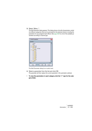 Page 329NUENDO
Automation 13 – 329
3.Select “More...”.
The Add Parameter dialog appears. This dialog shows a list with all parameters, sorted 
into different categories, that can be automated for the selected channel, including the 
parameters for any assigned insert effects. See page 324 for a list of the available pa-
rameters according to channel type.
The Add Parameter dialog for an audio track.
4.Select a parameter from the list and click OK.
The parameter will then replace the current parameter in the...