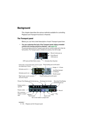 Page 34NUENDO
3 – 34 Playback and the Transport panel
Background
This chapter describes the various methods available for controlling 
Playback and Transport functions in Nuendo.
The Transport panel
Below you can find a brief description of each Transport panel item.
• You can customize the look of the Transport panel, hiding unneeded 
controls and moving controls as desired – see page 676.
The pictures below show the Transport panel with all controls visible and in their de-
fault position. The Transport panel...