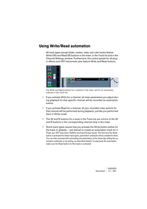 Page 333NUENDO
Automation 13 – 333
Using Write/Read automation
All track types except folder, marker, video and ruler tracks feature 
Write (W) and Read (R) buttons in the mixer, in the Track list and in the 
Channel Settings window. Furthermore, the control panels for all plug-
in effects and VST Instruments also feature Write and Read buttons.
The Write and Read buttons for a channel in the mixer, and for an automation 
subtrack in the Track list.
•If you activate Write for a channel, all mixer parameters you...