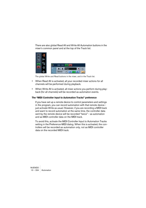Page 334NUENDO
13 – 334 Automation
There are also global Read All and Write All Automation buttons in the 
mixer’s common panel and at the top of the Track list:
The global Write and Read buttons in the mixer, and in the Track list.
•When Read All is activated, all your recorded mixer actions for all 
channels will be performed during playback.
•When Write All is activated, all mixer actions you perform during play-
back (for all channels) will be recorded as automation events.
The “MIDI Controller Input to...