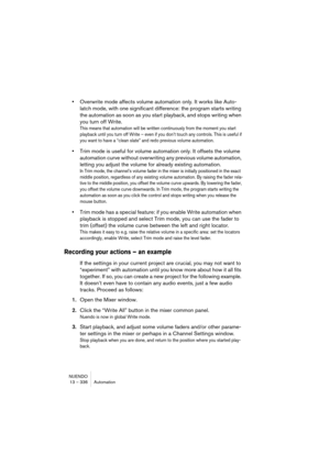 Page 336NUENDO
13 – 336 Automation
•Overwrite mode affects volume automation only. It works like Auto-
latch mode, with one significant difference: the program starts writing 
the automation as soon as you start playback, and stops writing when 
you turn off Write.
This means that automation will be written continuously from the moment you start 
playback until you turn off Write – even if you don’t touch any controls. This is useful if 
you want to have a “clean slate” and redo previous volume automation.
•Trim...