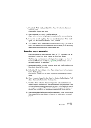 Page 337NUENDO
Automation 13 – 337
4.Deactivate Write mode, and click the Read All button in the mixer 
common panel.
Nuendo is now in global Read mode.
5.Start playback, and watch the Mixer window.
All your actions performed during the previous playback will be reproduced exactly.
6.If you wish to redo anything that was recorded, activate Write mode 
again, and start playback from the same position.
•You can have Write and Read activated simultaneously, if you want to 
watch and listen to your recorded mixer...