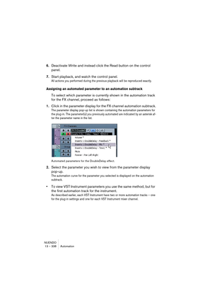 Page 338NUENDO
13 – 338 Automation
6.Deactivate Write and instead click the Read button on the control 
panel.
7.Start playback, and watch the control panel.
All actions you performed during the previous playback will be reproduced exactly.
Assigning an automated parameter to an automation subtrack
To select which parameter is currently shown in the automation track 
for the FX channel, proceed as follows:
1.Click in the parameter display for the FX channel automation subtrack.
The parameter display pop-up list...