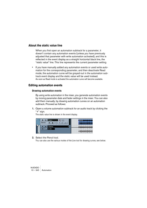 Page 340NUENDO
13 – 340 Automation
About the static value line
When you first open an automation subtrack for a parameter, it 
doesn’t contain any automation events (unless you have previously 
adjusted that parameter with write automation activated), and this is 
reflected in the event display as a straight horizontal black line, the 
“static value” line. This line represents the current parameter setting.
•If you have manually added any automation events or used write auto-
mation for the corresponding...