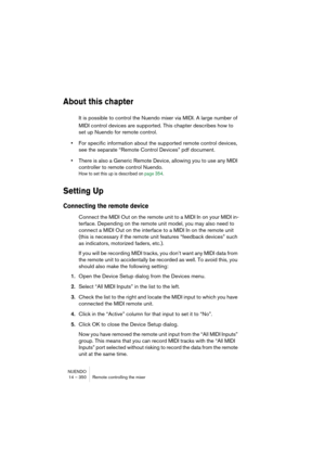 Page 350NUENDO
14 – 350 Remote controlling the mixer
About this chapter
It is possible to control the Nuendo mixer via MIDI. A large number of 
MIDI control devices are supported. This chapter describes how to 
set up Nuendo for remote control.
•For specific information about the supported remote control devices, 
see the separate “Remote Control Devices” pdf document.
•There is also a Generic Remote Device, allowing you to use any MIDI 
controller to remote control Nuendo.
How to set this up is described on...