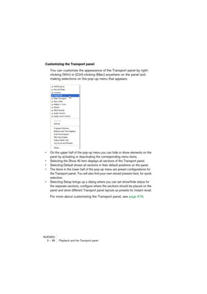 Page 36NUENDO
3 – 36 Playback and the Transport panel
Customizing the Transport panel
You can customize the appearance of the Transport panel by right-
clicking (Win) or [Ctrl]-clicking (Mac) anywhere on the panel and 
making selections on the pop-up menu that appears.
• On the upper half of the pop-up menu you can hide or show elements on the 
panel by activating or deactivating the corresponding menu items.
• Selecting the Show All item displays all sections of the Transport panel.
• Selecting Default shows...