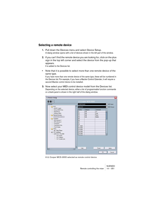 Page 351NUENDO
Remote controlling the mixer 14 – 351
Selecting a remote device
1.Pull down the Devices menu and select Device Setup.
A dialog window opens with a list of devices shown in the left part of the window. 
2.If you can’t find the remote device you are looking for, click on the plus 
sign in the top left corner and select the device from the pop-up that 
appears.
It is added to the Devices list.
•Note that it is possible to select more than one remote device of the 
same type.
If you have more than one...