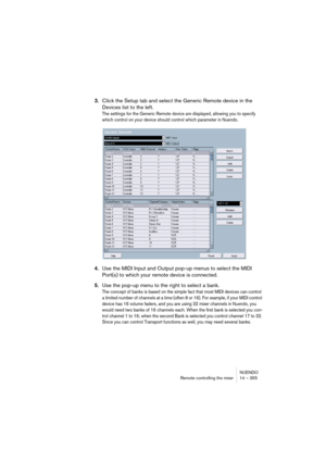 Page 355NUENDO
Remote controlling the mixer 14 – 355
3.Click the Setup tab and select the Generic Remote device in the 
Devices list to the left.
The settings for the Generic Remote device are displayed, allowing you to specify 
which control on your device should control which parameter in Nuendo.
4.Use the MIDI Input and Output pop-up menus to select the MIDI 
Port(s) to which your remote device is connected.
5.Use the pop-up menu to the right to select a bank.
The concept of banks is based on the simple fact...