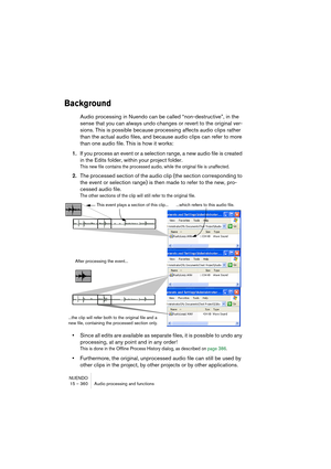 Page 360NUENDO
15 – 360 Audio processing and functions
Background
Audio processing in Nuendo can be called “non-destructive”, in the 
sense that you can always undo changes or revert to the original ver-
sions. This is possible because processing affects audio clips rather 
than the actual audio files, and because audio clips can refer to more 
than one audio file. This is how it works:
1.If you process an event or a selection range, a new audio file is created 
in the Edits folder, within your project folder....