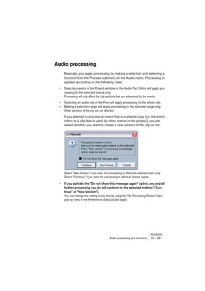 Page 361NUENDO
Audio processing and functions 15 – 361
Audio processing
Basically, you apply processing by making a selection and selecting a 
function from the Process submenu on the Audio menu. Processing is 
applied according to the following rules:
• Selecting events in the Project window or the Audio Part Editor will apply pro-
cessing to the selected events only.
Processing will only affect the clip sections that are referenced by the events.
• Selecting an audio clip in the Pool will apply processing to...