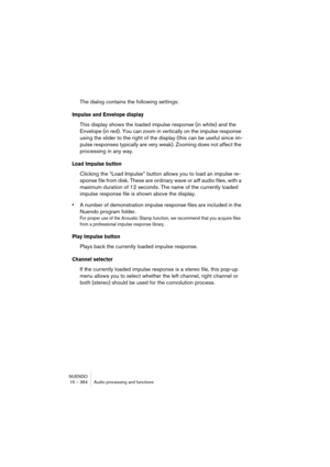 Page 364NUENDO
15 – 364 Audio processing and functions
The dialog contains the following settings:
Impulse and Envelope display
This display shows the loaded impulse response (in white) and the 
Envelope (in red). You can zoom in vertically on the impulse response 
using the slider to the right of the display (this can be useful since im-
pulse responses typically are very weak). Zooming does not affect the 
processing in any way.
Load Impulse button
Clicking the “Load Impulse” button allows you to load an...
