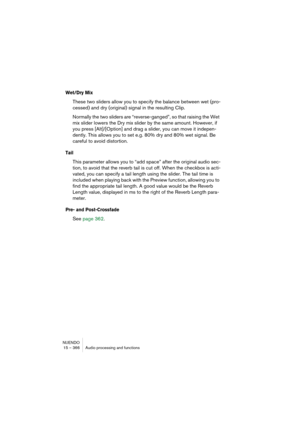 Page 366NUENDO
15 – 366 Audio processing and functions
Wet/Dry Mix
These two sliders allow you to specify the balance between wet (pro-
cessed) and dry (original) signal in the resulting Clip.
Normally the two sliders are “reverse-ganged”, so that raising the Wet 
mix slider lowers the Dry mix slider by the same amount. However, if 
you press [Alt]/[Option] and drag a slider, you can move it indepen-
dently. This allows you to set e.g. 80% dry and 80% wet signal. Be 
careful to avoid distortion.
Tail
This...