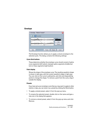 Page 367NUENDO
Audio processing and functions 15 – 367
Envelope
The Envelope function allows you to apply a volume envelope to the 
selected audio. The dialog contains the following settings:
Curve Kind buttons
These determine whether the envelope curve should consist of spline 
curve segments (left button), damped spline segments (middle but-
ton) or linear segments (right button).
Fade display
Shows the shape of the envelope curve. The resulting waveform shape 
is shown in dark grey, with the current waveform...