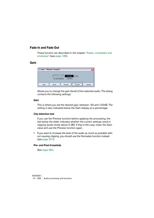 Page 368NUENDO
15 – 368 Audio processing and functions
Fade In and Fade Out
These function are described in the chapter “Fades, crossfades and 
envelopes” (see page 186).
Gain
Allows you to change the gain (level) of the selected audio. The dialog 
contains the following settings:
Gain
This is where you set the desired gain, between -50 and +20dB. The 
setting is also indicated below the Gain display as a percentage.
Clip detection text
If you use the Preview function before applying the processing, the 
text...