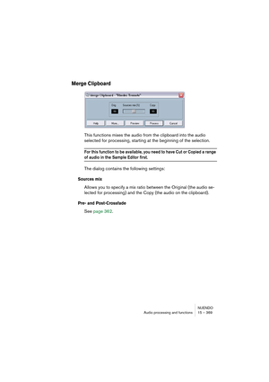 Page 369NUENDO
Audio processing and functions 15 – 369
Merge Clipboard
This functions mixes the audio from the clipboard into the audio 
selected for processing, starting at the beginning of the selection.
For this function to be available, you need to have Cut or Copied a range 
of audio in the Sample Editor first.
The dialog contains the following settings:
Sources mix
Allows you to specify a mix ratio between the Original (the audio se-
lected for processing) and the Copy (the audio on the clipboard).
Pre-...