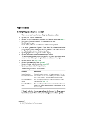 Page 38NUENDO
3 – 38 Playback and the Transport panel
Operations
Setting the project cursor position
There are several ways to move the project cursor position:
• By using Fast Forward and Rewind.
• By using the Jog/Shuttle/Nudge control on the Transport panel – see page 41.
• By dragging the project cursor in the lower part of the ruler. 
• By clicking in the ruler.
Double clicking in the ruler moves the cursor and starts/stops playback. 
• If the option “Locate when Clicked in Empty Space” is activated in the...