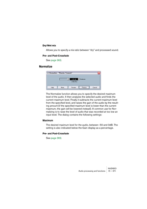 Page 371NUENDO
Audio processing and functions 15 – 371
Dry/Wet mix
Allows you to specify a mix ratio between “dry” and processed sound.
Pre- and Post-Crossfade
See page 362.
Normalize
The Normalize function allows you to specify the desired maximum 
level of the audio. It then analyzes the selected audio and finds the 
current maximum level. Finally it subtracts the current maximum level 
from the specified level, and raises the gain of the audio by the result-
ing amount (if the specified maximum level is lower...