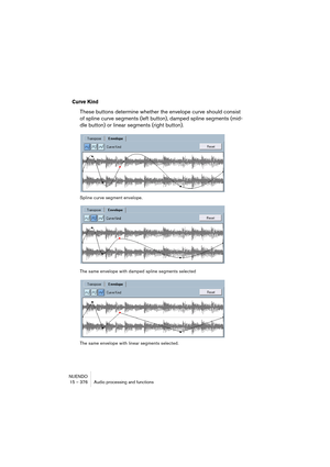 Page 376NUENDO
15 – 376 Audio processing and functions
Curve Kind
These buttons determine whether the envelope curve should consist 
of spline curve segments (left button), damped spline segments (mid-
dle button) or linear segments (right button).
Spline curve segment envelope.
The same envelope with damped spline segments selected
The same envelope with linear segments selected.    