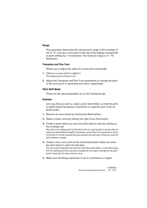 Page 377NUENDO
Audio processing and functions 15 – 377
Range
This parameter determines the vertical pitch range of the envelope. If 
set to “4”, moving a curve point to the top of the display corresponds 
to pitch shifting by + 4 semitones. The maximum range is +/- 16 
Semitones. 
Transpose and Fine Tune
Allows you to adjust the value of a curve point numerically:
1.Click on a curve point to select it.
The selected point is shown in red.
2.Adjust the Transpose and Fine Tune parameters to change the pitch 
of the...