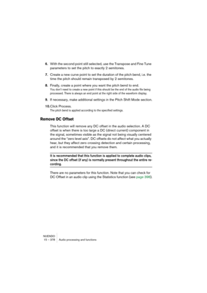 Page 378NUENDO
15 – 378 Audio processing and functions
6.With the second point still selected, use the Transpose and Fine Tune 
parameters to set the pitch to exactly 2 semitones.
7.Create a new curve point to set the duration of the pitch bend, i.e. the 
time the pitch should remain transposed by 2 semitones.
8.Finally, create a point where you want the pitch bend to end.
You don’t need to create a new point if this should be the end of the audio file being 
processed. There is always an end point at the right...