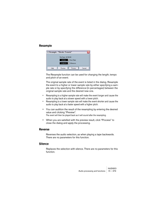 Page 379NUENDO
Audio processing and functions 15 – 379
Resample
The Resample function can be used for changing the length, tempo 
and pitch of an event.
The original sample rate of the event is listed in the dialog. Resample 
the event to a higher or lower sample rate by either specifying a sam-
ple rate or by specifying the difference (in percentages) between the 
original sample rate and the desired new one.
• Resampling to a higher sample rate will make the event longer and cause the 
audio to play back at a...