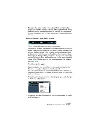 Page 39NUENDO
Playback and the Transport panel 3 – 39
• There are also numerous key commands available for moving the 
project cursor (in the Transport category in the Key Commands dialog). 
For example, you can assign key commands to the “Step Bar” and “Step Back Bar” 
functions, allowing you to move the project cursor in steps of one bar, backwards and 
forwards.
About the Transport panel display formats
Primary time display (left) and secondary time display (right).
The time unit shown in the ruler can be...