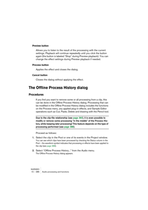 Page 386NUENDO
15 – 386 Audio processing and functions
Preview button
Allows you to listen to the result of the processing with the current 
settings. Playback will continue repeatedly until you click the button 
again (the button is labeled “Stop” during Preview playback). You can 
change the effect settings during Preview playback if needed.
Process button
Applies the effect and closes the dialog.
Cancel button
Closes the dialog without applying the effect.
The Offline Process History dialog
Procedures
If you...