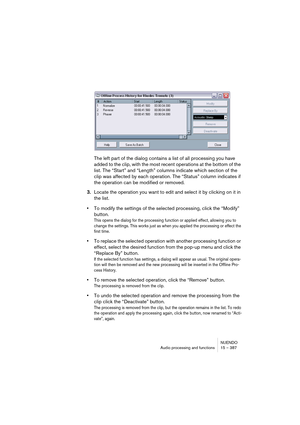 Page 387NUENDO
Audio processing and functions 15 – 387
The left part of the dialog contains a list of all processing you have 
added to the clip, with the most recent operations at the bottom of the 
list. The “Start” and “Length” columns indicate which section of the 
clip was affected by each operation. The “Status” column indicates if 
the operation can be modified or removed.
3.Locate the operation you want to edit and select it by clicking on it in 
the list.
•To modify the settings of the selected...