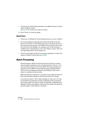 Page 388NUENDO
15 – 388 Audio processing and functions
•To save the list of processing operations as a Batch Process, click the 
“Save As Batch” button.
See page 388 for information about Batch Processing.
4.Click “Close” to close the dialog.
Restrictions
•If there are no settings for the processing function, you can’t modify it.
•If you have applied processing that changes the length of the clip 
(such as Cut, Insert or Time Stretch), you can only remove this if it is 
the most recent processing in the Offline...