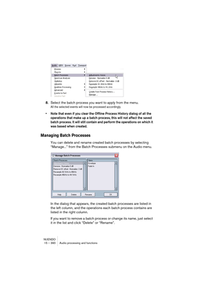 Page 390NUENDO
15 – 390 Audio processing and functions
8.Select the batch process you want to apply from the menu.
All the selected events will now be processed accordingly.
• Note that even if you clear the Offline Process History dialog of all the 
operations that make up a batch process, this will not affect the saved 
batch process. It will still contain and perform the operations on which it 
was based when created.
Managing Batch Processes
You can delete and rename created batch processes by selecting...