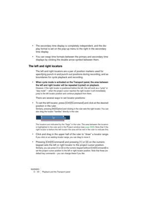 Page 40NUENDO
3 – 40 Playback and the Transport panel
•The secondary time display is completely independent, and the dis-
play format is set on the pop-up menu to the right in the secondary 
time display.
•You can swap time formats between the primary and secondary time 
displays by clicking the double arrow symbol between them.
The left and right locators
The left and right locators are a pair of position markers used for 
specifying punch-in and punch-out positions during recording, and as 
boundaries for...