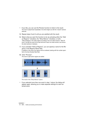 Page 394NUENDO
15 – 394 Audio processing and functions
•If you like, you can use the Preview function to listen to the result.
The event is played back repeatedly in its entire length, but with the “closed” sections 
silenced.
5.Repeat steps 3 and 4 until you are satisfied with the result.
6.Select what you want the function to do, by activating either the “Add 
as Regions” checkbox, the “Strip Silence” checkbox, or both.
“Add as Regions” will create regions according to the non-silent sections. “Strip Si-...