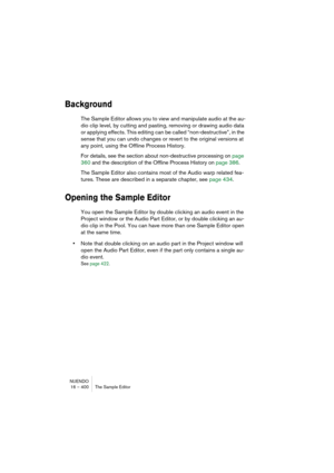 Page 400NUENDO
16 – 400 The Sample Editor
Background
The Sample Editor allows you to view and manipulate audio at the au-
dio clip level, by cutting and pasting, removing or drawing audio data 
or applying effects. This editing can be called “non-destructive”, in the 
sense that you can undo changes or revert to the original versions at 
any point, using the Offline Process History. 
For details, see the section about non-destructive processing on page 
360 and the description of the Offline Process History on...