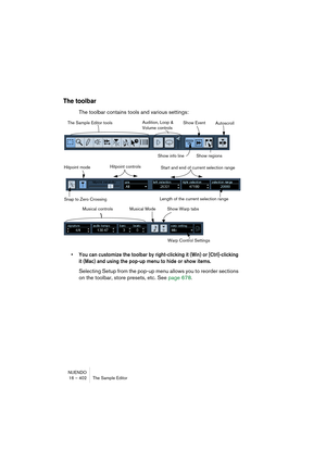 Page 402NUENDO
16 – 402 The Sample Editor
The toolbar
The toolbar contains tools and various settings:
• You can customize the toolbar by right-clicking it (Win) or [Ctrl]-clicking 
it (Mac) and using the pop-up menu to hide or show items.
Selecting Setup from the pop-up menu allows you to reorder sections 
on the toolbar, store presets, etc. See page 678.
The Sample Editor toolsAudition, Loop & 
Volume controls
Show regions
AutoscrollShow Event
Show info line
Snap to Zero CrossingLength of the current selection...