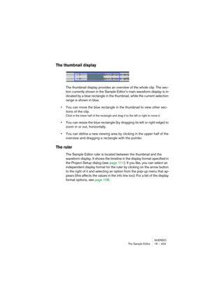 Page 403NUENDO
The Sample Editor 16 – 403
The thumbnail display
The thumbnail display provides an overview of the whole clip. The sec-
tion currently shown in the Sample Editor’s main waveform display is in-
dicated by a blue rectangle in the thumbnail, while the current selection 
range is shown in blue.
•You can move the blue rectangle in the thumbnail to view other sec-
tions of the clip.
Click in the lower half of the rectangle and drag it to the left or right to move it.
•You can resize the blue rectangle...