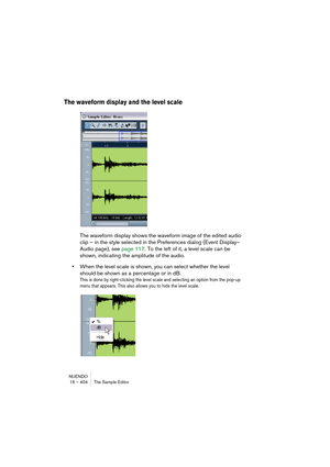 Page 404NUENDO
16 – 404 The Sample Editor
The waveform display and the level scale
The waveform display shows the waveform image of the edited audio 
clip – in the style selected in the Preferences dialog (Event Display–
Audio page), see page 117. To the left of it, a level scale can be 
shown, indicating the amplitude of the audio.
•When the level scale is shown, you can select whether the level 
should be shown as a percentage or in dB.
This is done by right-clicking the level scale and selecting an option...