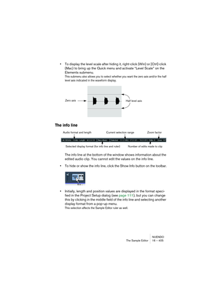 Page 405NUENDO
The Sample Editor 16 – 405
•To display the level scale after hiding it, right-click (Win) or [Ctrl]-click 
(Mac) to bring up the Quick menu and activate “Level Scale” on the 
Elements submenu.
This submenu also allows you to select whether you want the zero axis and/or the half 
level axis indicated in the waveform display.
The info line
The info line at the bottom of the window shows information about the 
edited audio clip. You cannot edit the values on the info line.
•To hide or show the info...