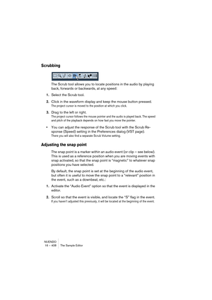 Page 408NUENDO
16 – 408 The Sample Editor
Scrubbing
The Scrub tool allows you to locate positions in the audio by playing 
back, forwards or backwards, at any speed:
1.Select the Scrub tool.
2.Click in the waveform display and keep the mouse button pressed.
The project cursor is moved to the position at which you click.
3.Drag to the left or right.
The project cursor follows the mouse pointer and the audio is played back. The speed 
and pitch of the playback depends on how fast you move the pointer.
•You can...