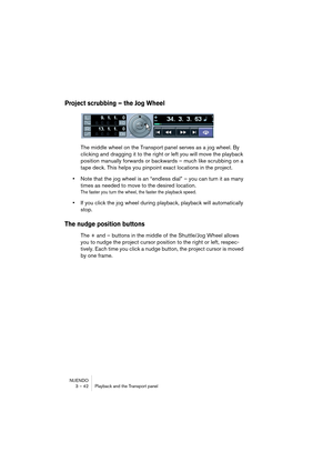 Page 42NUENDO
3 – 42 Playback and the Transport panel
Project scrubbing – the Jog Wheel
The middle wheel on the Transport panel serves as a jog wheel. By 
clicking and dragging it to the right or left you will move the playback 
position manually forwards or backwards – much like scrubbing on a 
tape deck. This helps you pinpoint exact locations in the project.
•Note that the jog wheel is an “endless dial” – you can turn it as many 
times as needed to move to the desired location.
The faster you turn the wheel,...