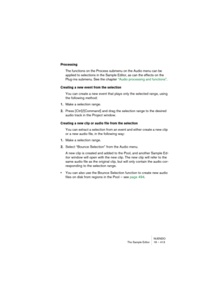 Page 413NUENDO
The Sample Editor 16 – 413
Processing
The functions on the Process submenu on the Audio menu can be 
applied to selections in the Sample Editor, as can the effects on the 
Plug-ins submenu. See the chapter “Audio processing and functions”.
Creating a new event from the selection
You can create a new event that plays only the selected range, using 
the following method:
1.Make a selection range.
2.Press [Ctrl]/[Command] and drag the selection range to the desired 
audio track in the Project...