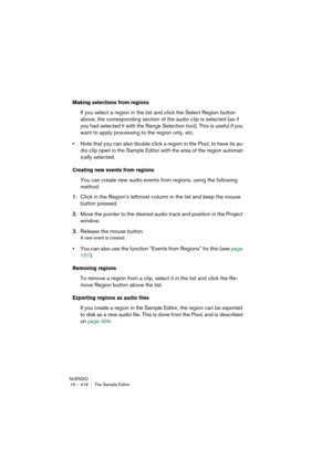 Page 416NUENDO
16 – 416 The Sample Editor
Making selections from regions
If you select a region in the list and click the Select Region button 
above, the corresponding section of the audio clip is selected (as if 
you had selected it with the Range Selection tool). This is useful if you 
want to apply processing to the region only, etc.
•Note that you can also double click a region in the Pool, to have its au-
dio clip open in the Sample Editor with the area of the region automat-
ically selected.
Creating new...