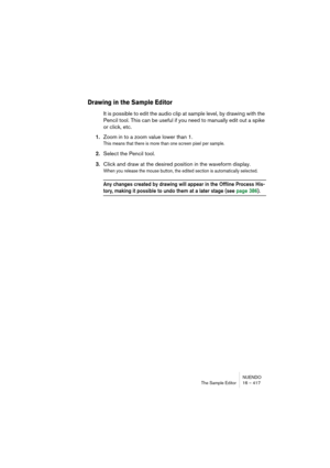 Page 417NUENDO
The Sample Editor 16 – 417
Drawing in the Sample Editor
It is possible to edit the audio clip at sample level, by drawing with the 
Pencil tool. This can be useful if you need to manually edit out a spike 
or click, etc.
1.Zoom in to a zoom value lower than 1.
This means that there is more than one screen pixel per sample.
2.Select the Pencil tool.
3.Click and draw at the desired position in the waveform display.
When you release the mouse button, the edited section is automatically selected.
Any...