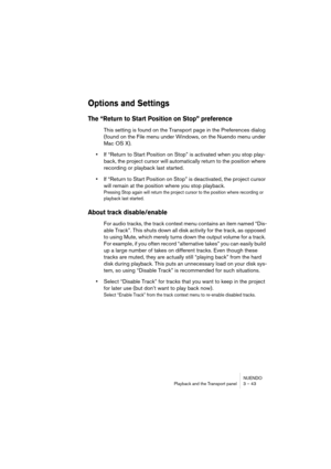 Page 43NUENDO
Playback and the Transport panel 3 – 43
Options and Settings
The “Return to Start Position on Stop” preference
This setting is found on the Transport page in the Preferences dialog 
(found on the File menu under Windows, on the Nuendo menu under 
Mac OS X).
•If “Return to Start Position on Stop” is activated when you stop play-
back, the project cursor will automatically return to the position where 
recording or playback last started.
•If “Return to Start Position on Stop” is deactivated, the...