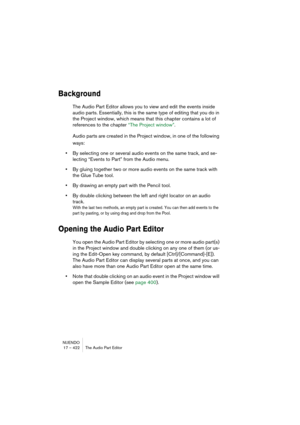 Page 422NUENDO
17 – 422 The Audio Part Editor
Background
The Audio Part Editor allows you to view and edit the events inside 
audio parts. Essentially, this is the same type of editing that you do in 
the Project window, which means that this chapter contains a lot of 
references to the chapter “The Project window”.
Audio parts are created in the Project window, in one of the following 
ways:
•By selecting one or several audio events on the same track, and se-
lecting “Events to Part” from the Audio menu.
•By...