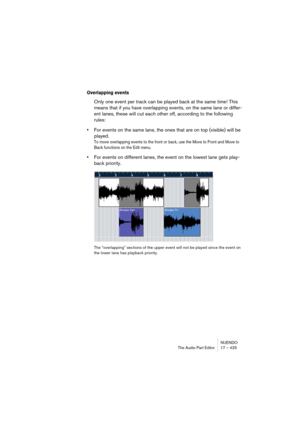 Page 425NUENDO
The Audio Part Editor 17 – 425
Overlapping events
Only one event per track can be played back at the same time! This 
means that if you have overlapping events, on the same lane or differ-
ent lanes, these will cut each other off, according to the following 
rules:
•For events on the same lane, the ones that are on top (visible) will be 
played.
To move overlapping events to the front or back, use the Move to Front and Move to 
Back functions on the Edit menu.
•For events on different lanes, the...