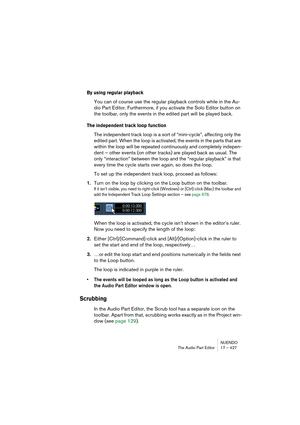 Page 427NUENDO
The Audio Part Editor 17 – 427
By using regular playback
You can of course use the regular playback controls while in the Au-
dio Part Editor. Furthermore, if you activate the Solo Editor button on 
the toolbar, only the events in the edited part will be played back.
The independent track loop function
The independent track loop is a sort of “mini-cycle”, affecting only the 
edited part. When the loop is activated, the events in the parts that are 
within the loop will be repeated continuously and...