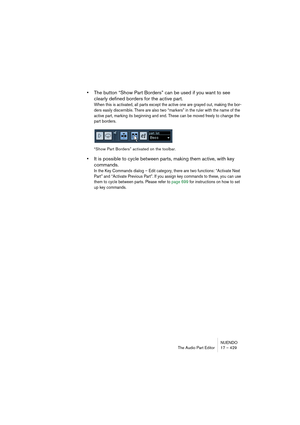 Page 429NUENDO
The Audio Part Editor 17 – 429
•The button “Show Part Borders” can be used if you want to see 
clearly defined borders for the active part.
When this is activated, all parts except the active one are grayed out, making the bor-
ders easily discernible. There are also two “markers” in the ruler with the name of the 
active part, marking its beginning and end. These can be moved freely to change the 
part borders.
“Show Part Borders” activated on the toolbar.
•It is possible to cycle between parts,...